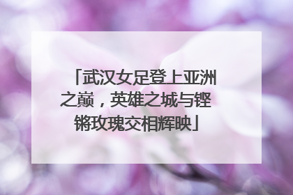 武汉女足登上亚洲之巅，英雄之城与铿锵玫瑰交相辉映